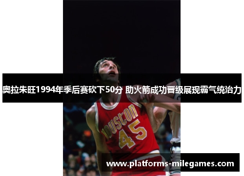 奥拉朱旺1994年季后赛砍下50分 助火箭成功晋级展现霸气统治力