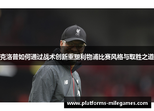 克洛普如何通过战术创新重塑利物浦比赛风格与取胜之道