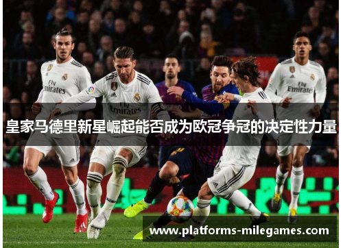 皇家马德里新星崛起能否成为欧冠争冠的决定性力量