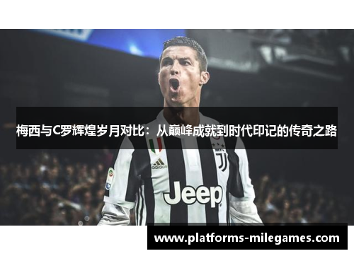 梅西与C罗辉煌岁月对比：从巅峰成就到时代印记的传奇之路