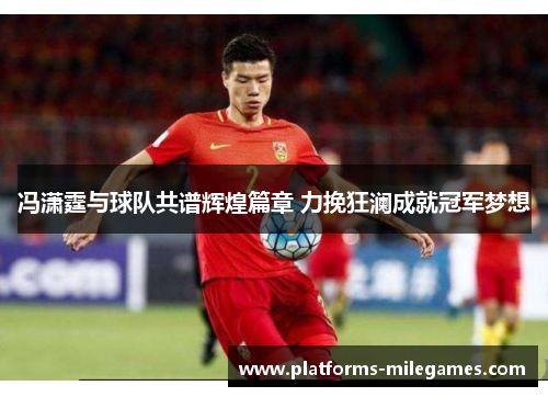 冯潇霆与球队共谱辉煌篇章 力挽狂澜成就冠军梦想