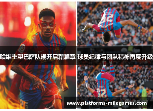 哈维重塑巴萨队规开启新篇章 球员纪律与团队精神再度升级