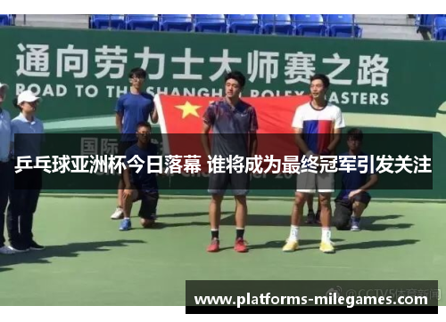乒乓球亚洲杯今日落幕 谁将成为最终冠军引发关注