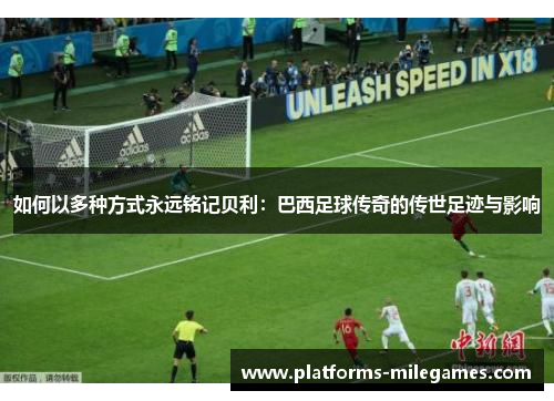 如何以多种方式永远铭记贝利：巴西足球传奇的传世足迹与影响