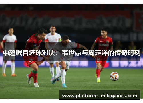 中超瞩目进球对决：韦世豪与周定洋的传奇时刻