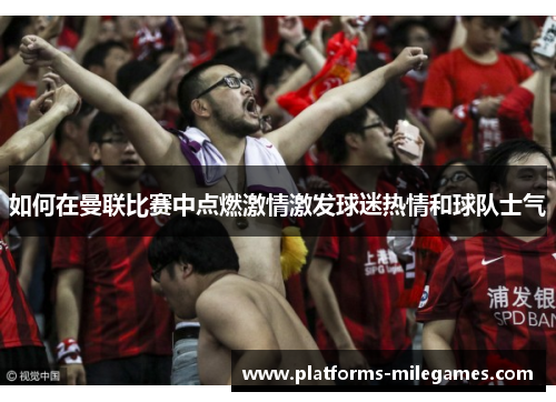 如何在曼联比赛中点燃激情激发球迷热情和球队士气