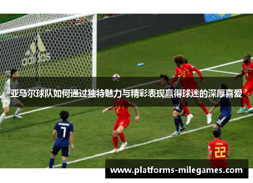 亚马尔球队如何通过独特魅力与精彩表现赢得球迷的深厚喜爱