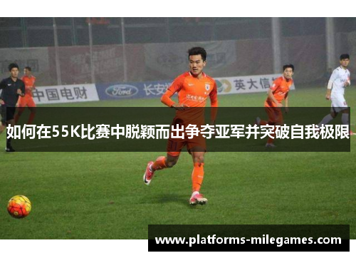 如何在55K比赛中脱颖而出争夺亚军并突破自我极限