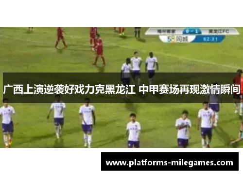 广西上演逆袭好戏力克黑龙江 中甲赛场再现激情瞬间