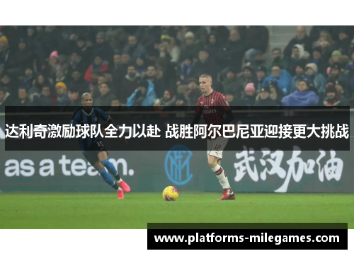 达利奇激励球队全力以赴 战胜阿尔巴尼亚迎接更大挑战