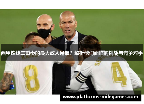 西甲锋线三重奏的最大敌人是谁?解析他们面临的挑战与竞争对手 西甲锋线三重奏的最大敌人是谁?解析他们面临的挑战与竞争对手