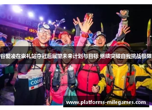 谷爱凌在崇礼站夺冠后展望未来计划与目标 继续突破自我挑战极限