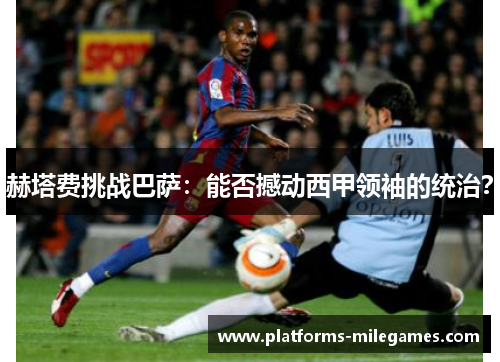 赫塔费挑战巴萨:能否撼动西甲领袖的统治? 赫塔费挑战巴萨:能否撼动西甲领袖的统治?