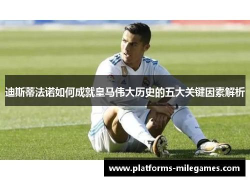 迪斯蒂法诺如何成就皇马伟大历史的五大关键因素解析