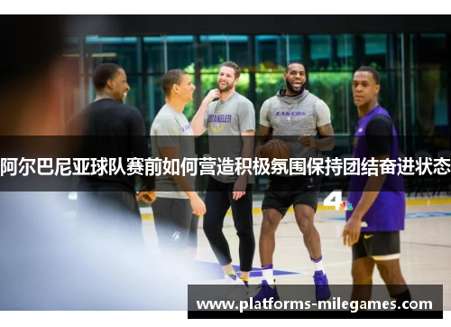 阿尔巴尼亚球队赛前如何营造积极氛围保持团结奋进状态
