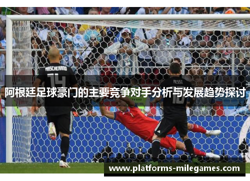 阿根廷足球豪门的主要竞争对手分析与发展趋势探讨 阿根廷足球豪门的主要竞争对手分析与发展趋势探讨