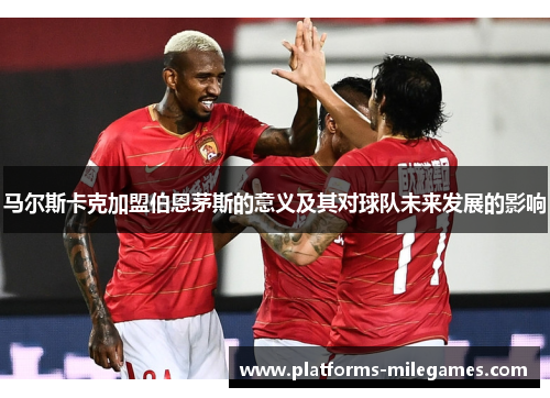 马尔斯卡克加盟伯恩茅斯的意义及其对球队未来发展的影响