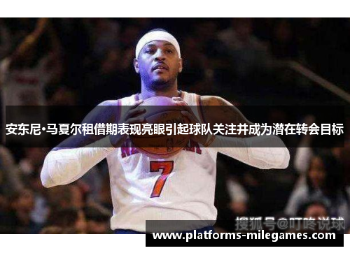 安东尼·马夏尔租借期表现亮眼引起球队关注并成为潜在转会目标